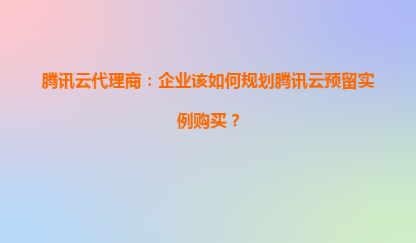 腾讯云代理商：企业该如何规划腾讯云预留实例购买？