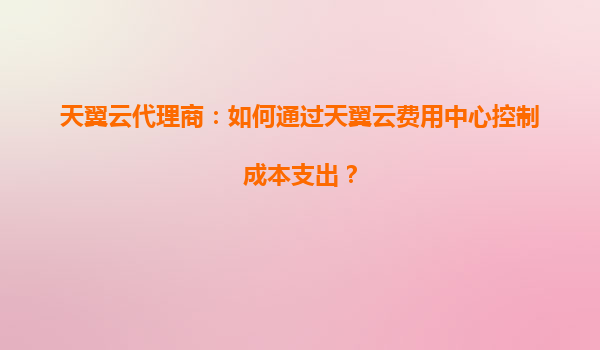 天翼云代理商：如何通过天翼云费用中心控制成本支出？