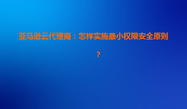 亚马逊云代理商：怎样实施最小权限安全原则？