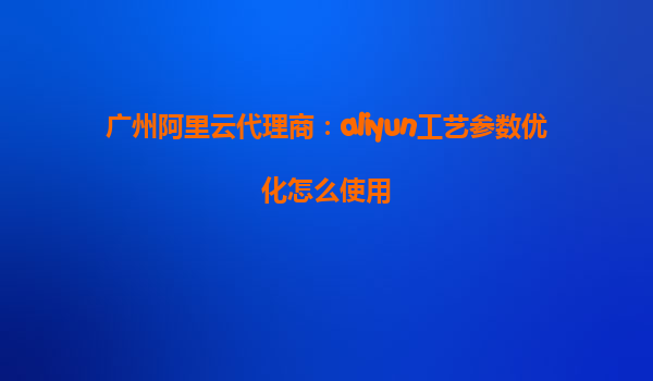 广州阿里云代理商：aliyun工艺参数优化怎么使用