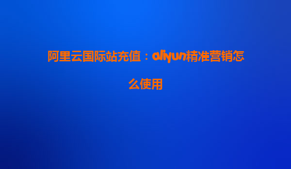 阿里云国际站充值：aliyun精准营销怎么使用