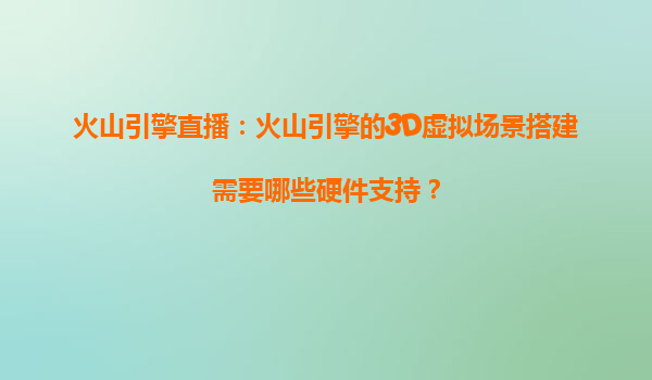 火山引擎直播：火山引擎的3D虚拟场景搭建需要哪些硬件支持？