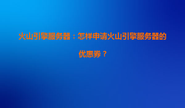 火山引擎服务器：怎样申请火山引擎服务器的优惠券？