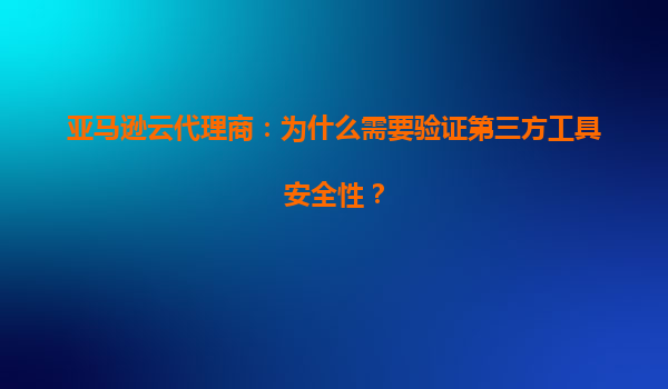 亚马逊云代理商：为什么需要验证第三方工具安全性？