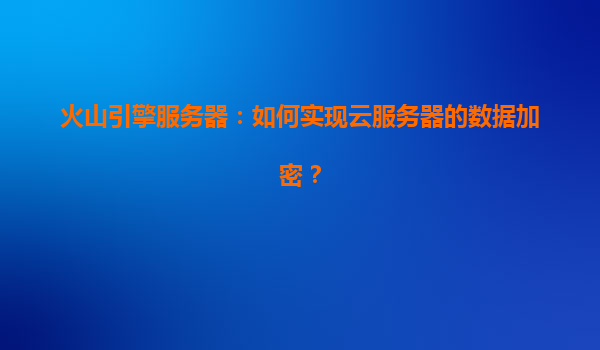 火山引擎服务器：如何实现云服务器的数据加密？