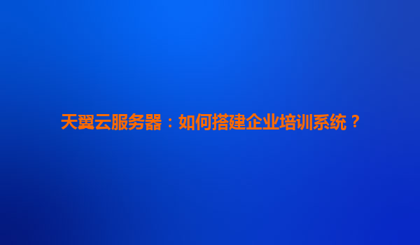 天翼云服务器：如何搭建企业培训系统？