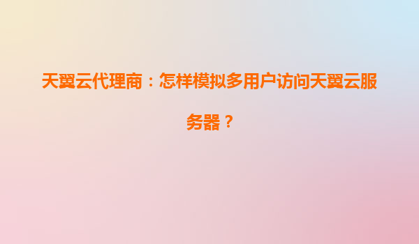 天翼云代理商：怎样模拟多用户访问天翼云服务器？