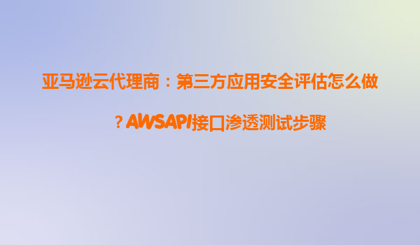 亚马逊云代理商：第三方应用安全评估怎么做？AWSAPI接口渗透测试步骤
