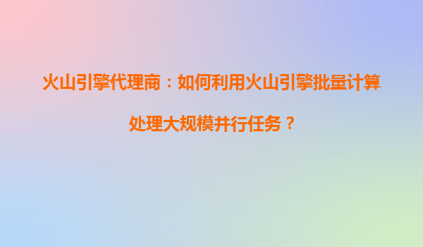 火山引擎代理商：如何利用火山引擎批量计算处理大规模并行任务？
