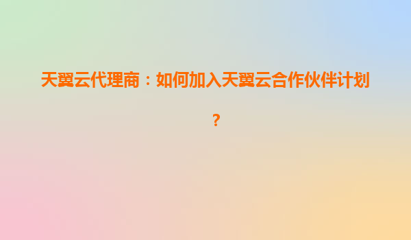 天翼云代理商：如何加入天翼云合作伙伴计划？