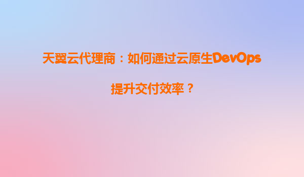 天翼云代理商：如何通过云原生DevOps提升交付效率？