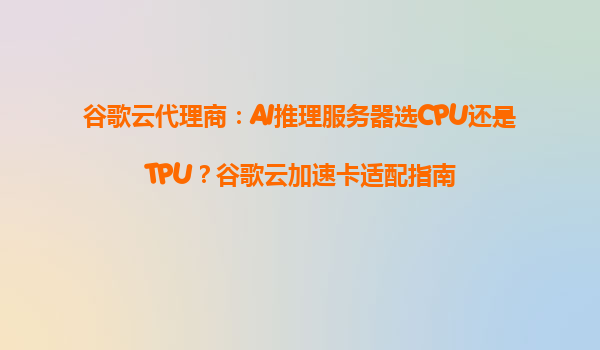 谷歌云代理商：AI推理服务器选CPU还是TPU？谷歌云加速卡适配指南