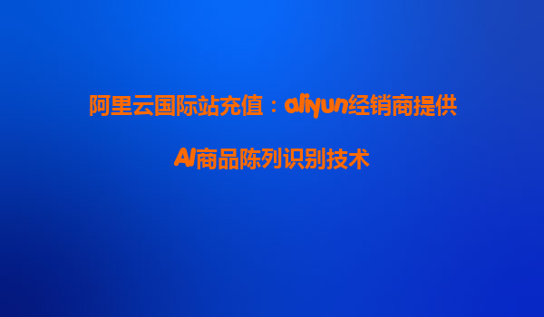 阿里云国际站充值：aliyun经销商提供AI商品陈列识别技术
