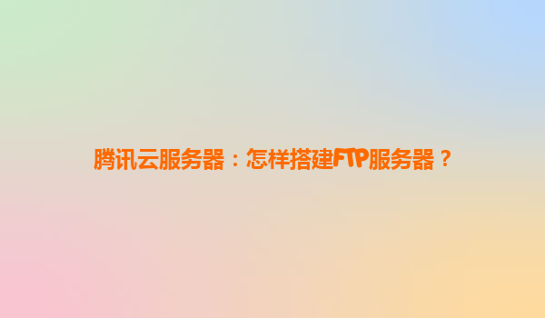 腾讯云服务器：怎样搭建FTP服务器？