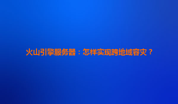 火山引擎服务器：怎样实现跨地域容灾？