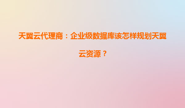 天翼云代理商：企业级数据库该怎样规划天翼云资源？