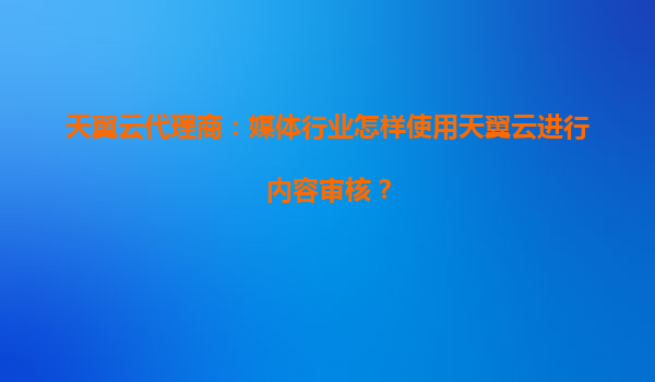 天翼云代理商：媒体行业怎样使用天翼云进行内容审核？