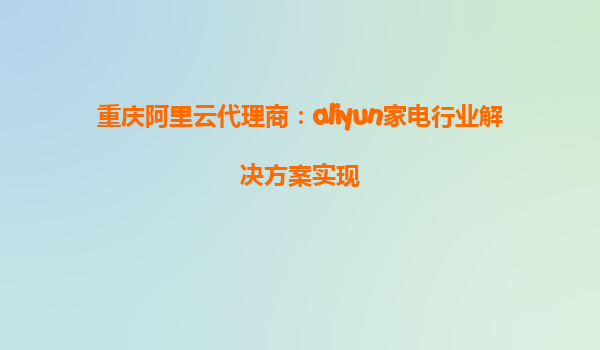 重庆阿里云代理商：aliyun家电行业解决方案实现