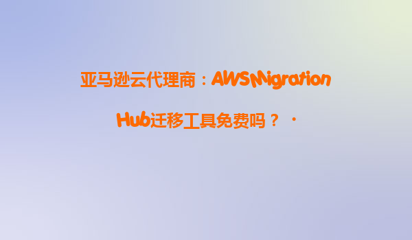 亚马逊云代理商：AWSMigrationHub迁移工具免费吗？‌