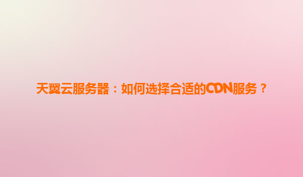 天翼云服务器：如何选择合适的CDN服务？