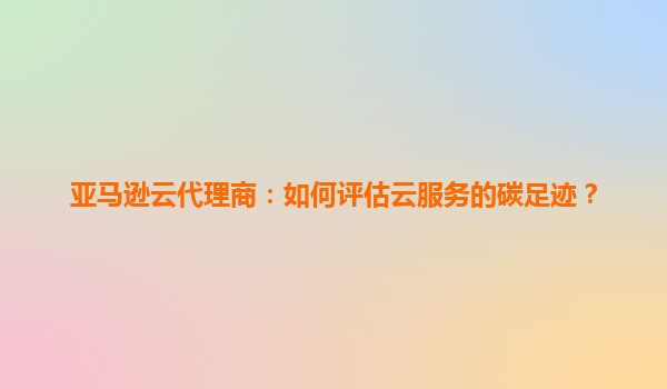 亚马逊云代理商：如何评估云服务的碳足迹？