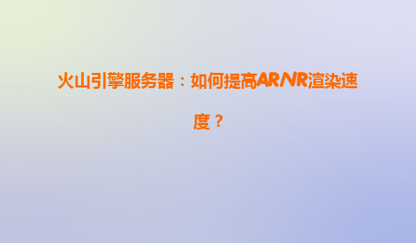 火山引擎服务器：如何提高AR/VR渲染速度？