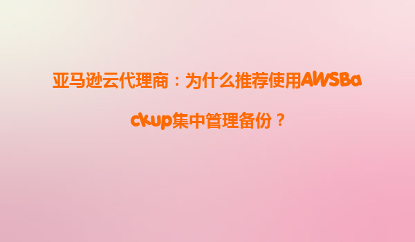 亚马逊云代理商：为什么推荐使用AWSBackup集中管理备份？