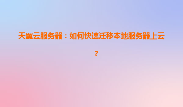 天翼云服务器：如何快速迁移本地服务器上云？