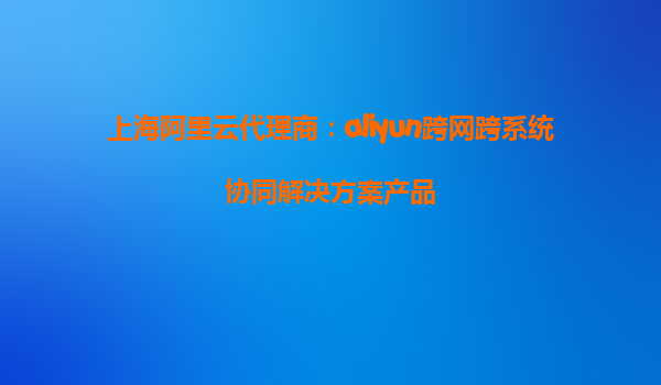 上海阿里云代理商：aliyun跨网跨系统协同解决方案产品