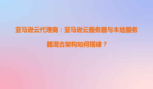 亚马逊云代理商：亚马逊云服务器与本地服务器混合架构如何搭建？