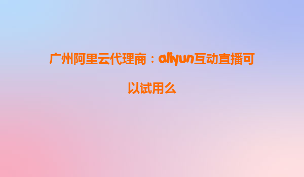 广州阿里云代理商：aliyun互动直播可以试用么