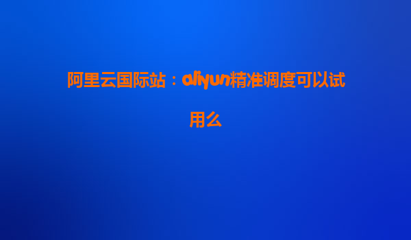 阿里云国际站：aliyun精准调度可以试用么
