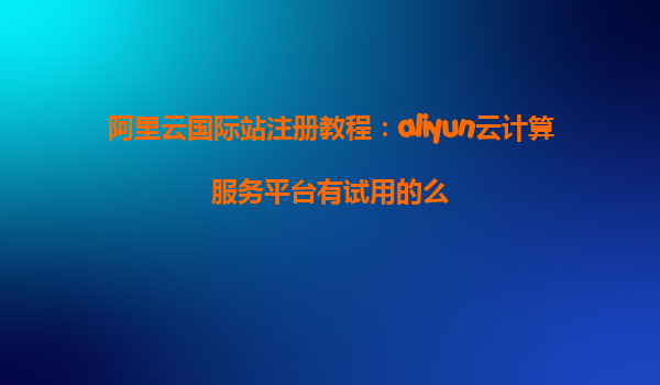 阿里云国际站注册教程：aliyun云计算服务平台有试用的么