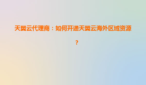天翼云代理商：如何开通天翼云海外区域资源？