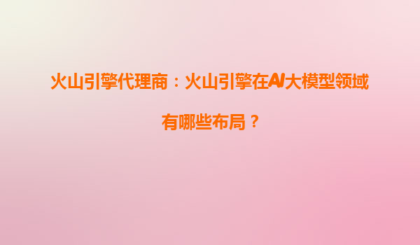 火山引擎代理商：火山引擎在AI大模型领域有哪些布局？