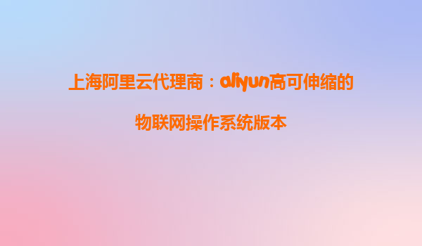 上海阿里云代理商：aliyun高可伸缩的物联网操作系统版本