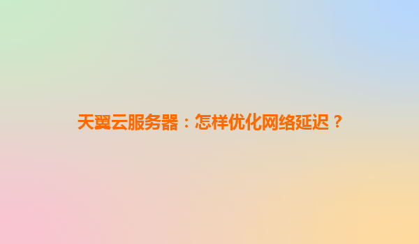 天翼云服务器：怎样优化网络延迟？