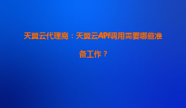 天翼云代理商：天翼云API调用需要哪些准备工作？