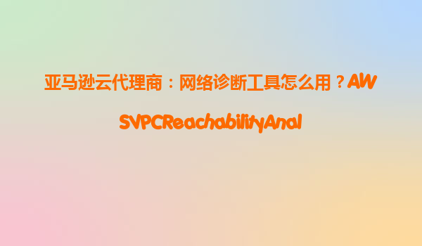 亚马逊云代理商：网络诊断工具怎么用？AWSVPCReachabilityAnalyzer实操