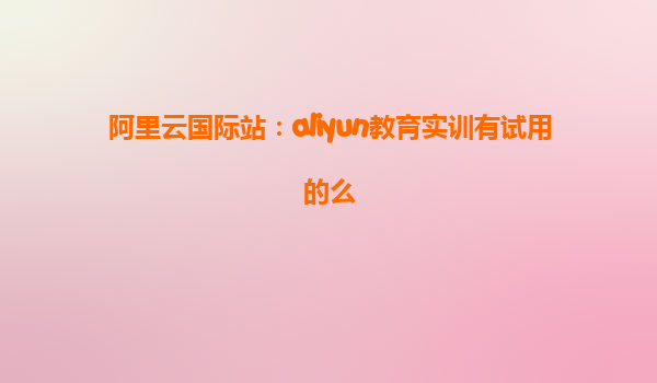 阿里云国际站：aliyun教育实训有试用的么