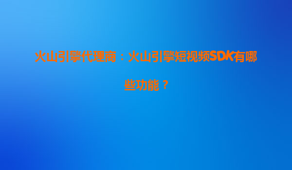 火山引擎代理商：火山引擎短视频SDK有哪些功能？