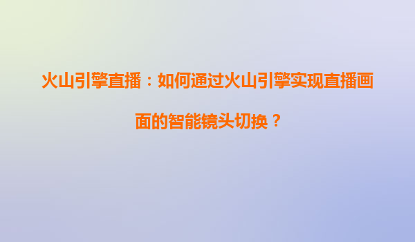 火山引擎直播：如何通过火山引擎实现直播画面的智能镜头切换？