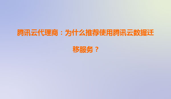 腾讯云代理商：为什么推荐使用腾讯云数据迁移服务？
