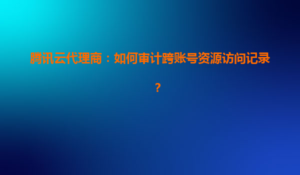 腾讯云代理商：如何审计跨账号资源访问记录？