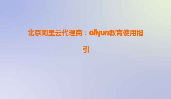北京阿里云代理商：aliyun教育使用指引