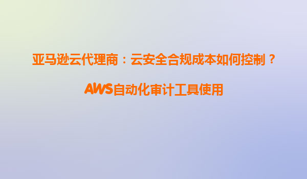 亚马逊云代理商：云安全合规成本如何控制？AWS自动化审计工具使用