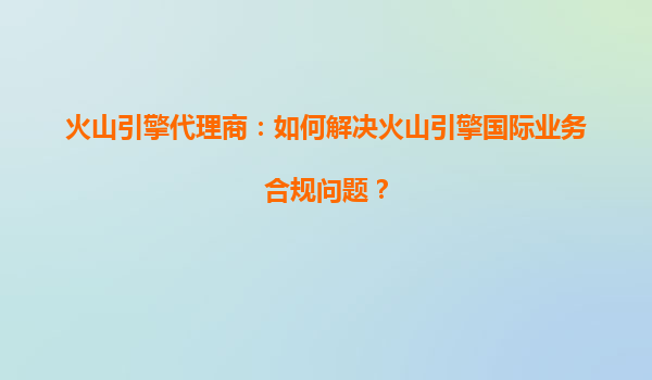 火山引擎代理商：如何解决火山引擎国际业务合规问题？