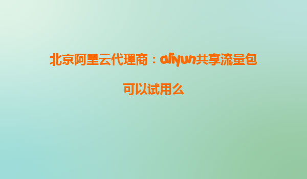 北京阿里云代理商：aliyun共享流量包可以试用么