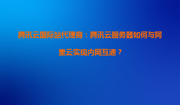 腾讯云国际站代理商：腾讯云服务器如何与阿里云实现内网互通？