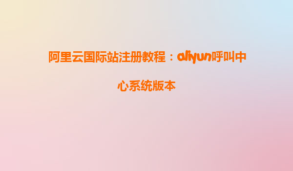 阿里云国际站注册教程：aliyun呼叫中心系统版本